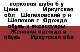 норковая шуба б/у › Цена ­ 15 000 - Иркутская обл., Шелеховский р-н, Шелехов г. Одежда, обувь и аксессуары » Женская одежда и обувь   . Иркутская обл.